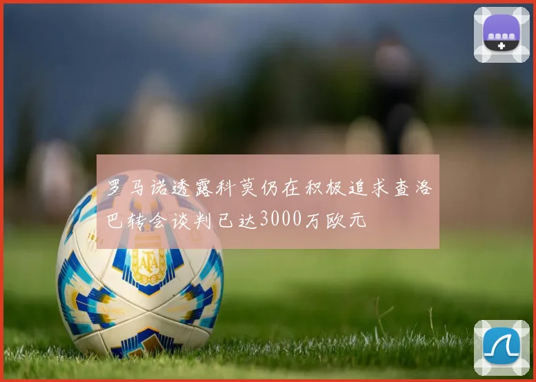 罗马诺透露科莫仍在积极追求查洛巴转会谈判已达3000万欧元