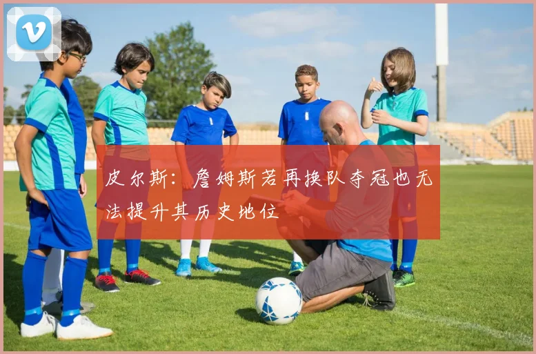 皮尔斯：詹姆斯若再换队夺冠也无法提升其历史地位