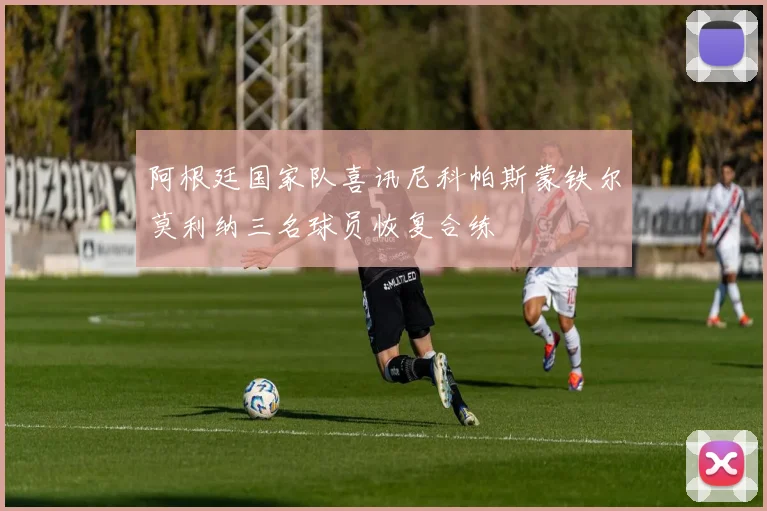 阿根廷国家队喜讯尼科帕斯蒙铁尔莫利纳三名球员恢复合练