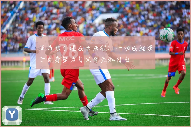 亚马尔自述成长历程：一切成就源于自身努力与父母无私付出