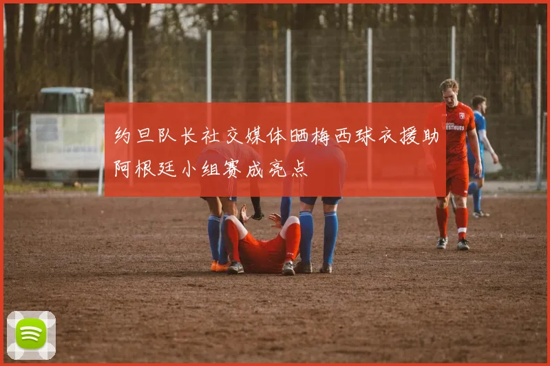 约旦队长社交媒体晒梅西球衣援助阿根廷小组赛成亮点