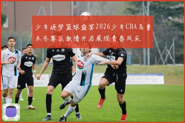 少年逐梦篮球盛宴2026少年CBA乌鲁木齐赛区激情开启展现青春风采