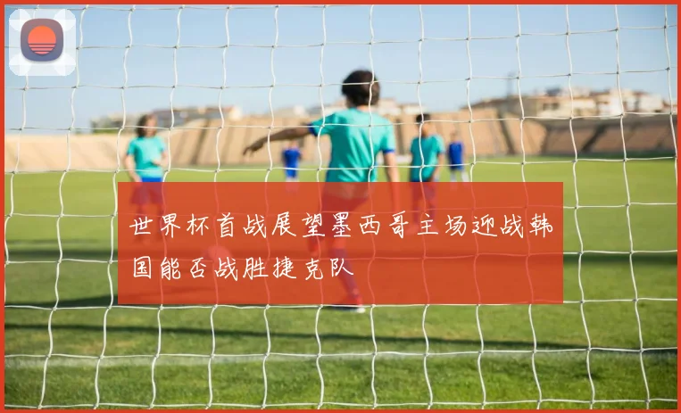 世界杯首战展望墨西哥主场迎战韩国能否战胜捷克队