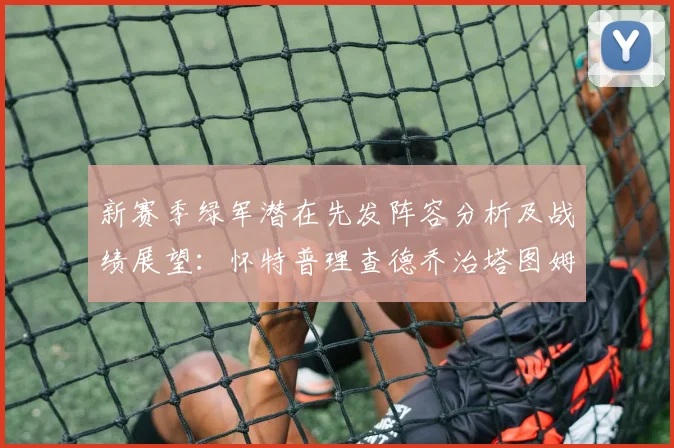 新赛季绿军潜在先发阵容分析及战绩展望：怀特普理查德乔治塔图姆奎塔组合