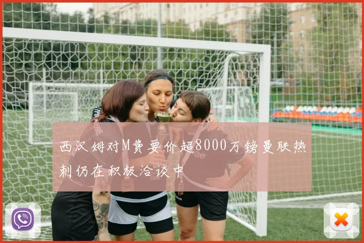 西汉姆对M费要价超8000万镑曼联热刺仍在积极洽谈中