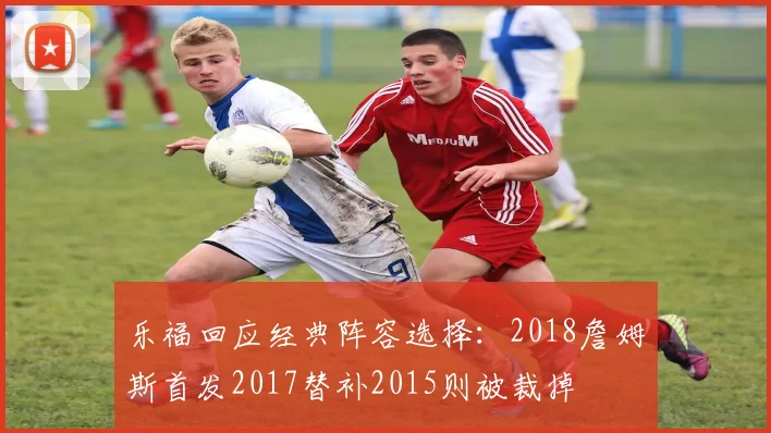 乐福回应经典阵容选择:2018詹姆斯首发2017替补2015则被裁掉