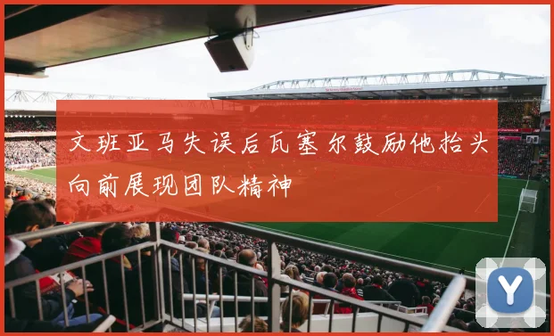 文班亚马失误后瓦塞尔鼓励他抬头向前展现团队精神